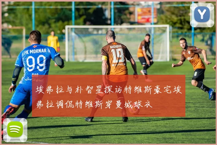 埃弗拉与朴智星探访特维斯豪宅埃弗拉调侃特维斯穿曼城球衣