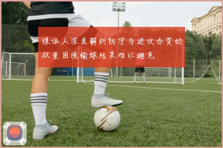 媒体人深度解析防守与进攻赤贫的双重困境输球结果难以避免