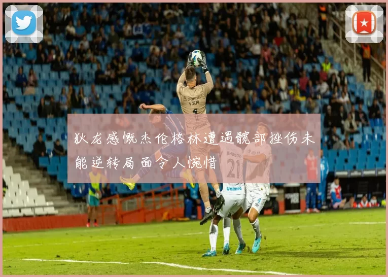 狄龙感慨杰伦格林遭遇髋部挫伤未能逆转局面令人惋惜