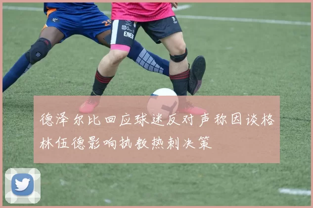 德泽尔比回应球迷反对声称因谈格林伍德影响执教热刺决策