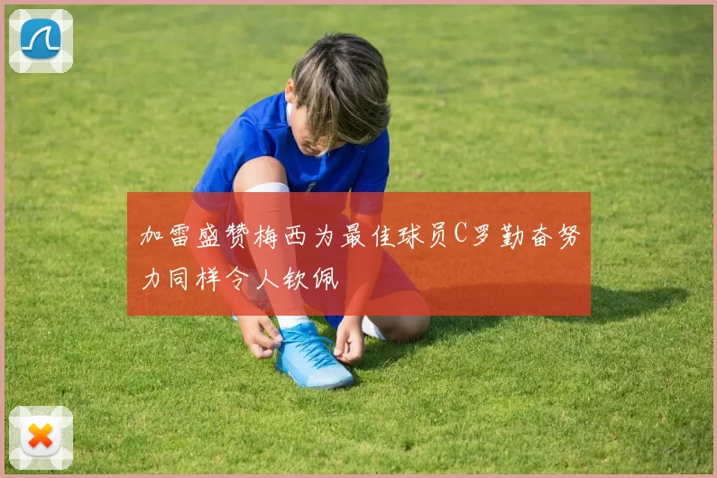 加雷盛赞梅西为最佳球员C罗勤奋努力同样令人钦佩