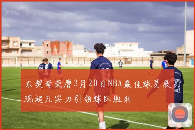 东契奇荣膺3月20日NBA最佳球员展现超凡实力引领球队胜利
