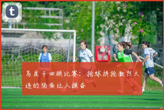 乌度卡回顾比赛：抢球拼抢激烈久违的场面让人振奋