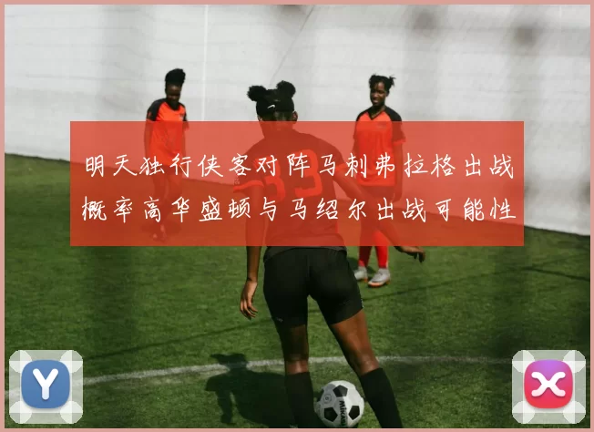 明天独行侠客对阵马刺弗拉格出战概率高华盛顿与马绍尔出战可能性小