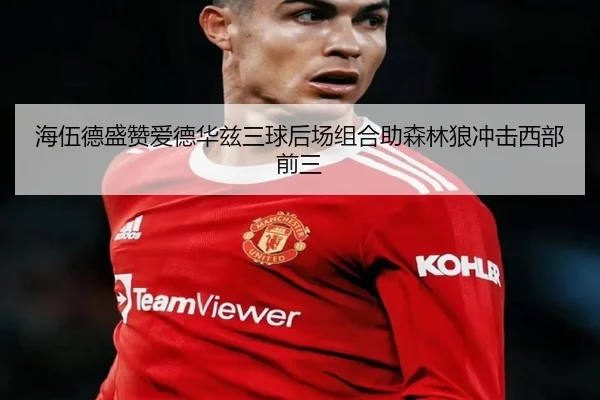 海伍德盛赞爱德华兹三球后场组合助森林狼冲击西部前三（MilanSports）